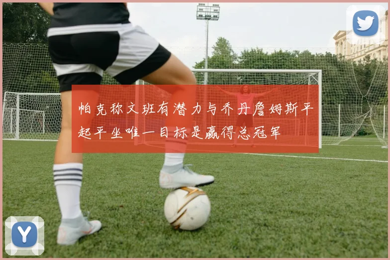 帕克称文班有潜力与乔丹詹姆斯平起平坐唯一目标是赢得总冠军