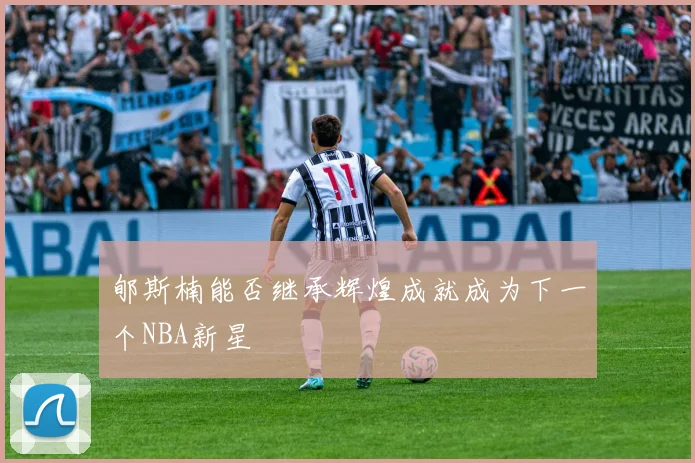 郇斯楠能否继承辉煌成就成为下一个NBA新星