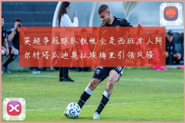 英超争冠球队教练全是西班牙人阿尔特塔瓜迪奥拉埃梅里引领风骚
