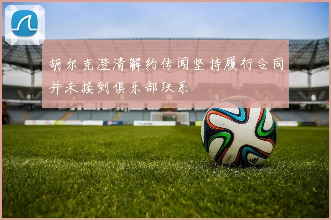胡尔克澄清解约传闻坚持履行合同并未接到俱乐部联系