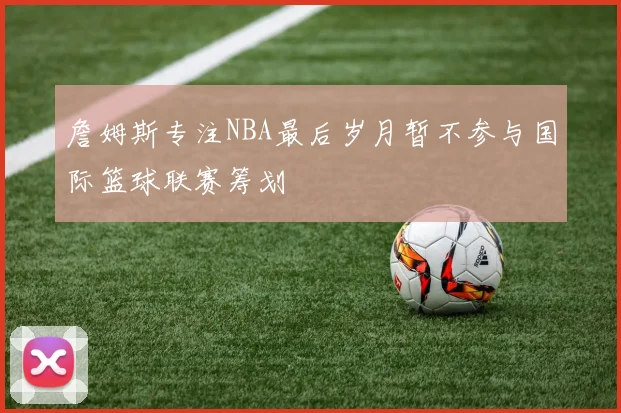 詹姆斯专注NBA最后岁月暂不参与国际篮球联赛筹划