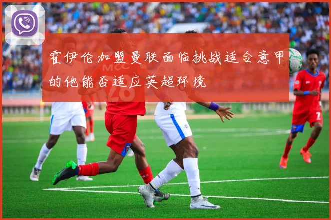 霍伊伦加盟曼联面临挑战适合意甲的他能否适应英超环境