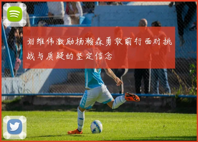 刘维伟激励杨瀚森勇敢前行面对挑战与质疑的坚定信念