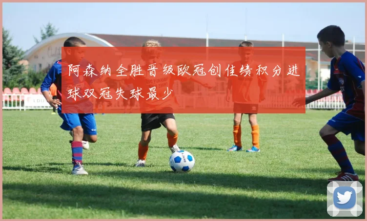 阿森纳全胜晋级欧冠创佳绩积分进球双冠失球最少