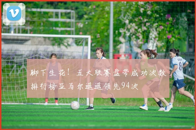 脚下生花！五大联赛盘带成功次数排行榜亚马尔遥遥领先94次