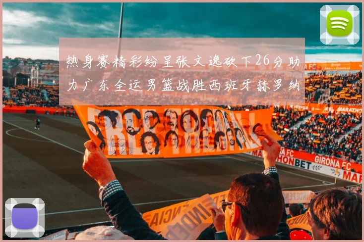 热身赛精彩纷呈张文逸砍下26分助力广东全运男篮战胜西班牙赫罗纳队