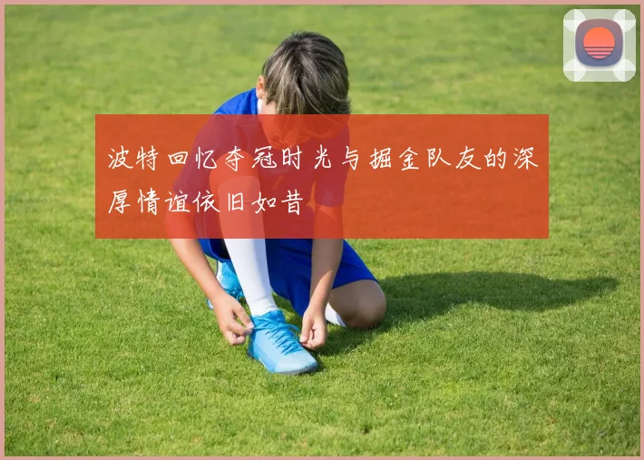 波特回忆夺冠时光与掘金队友的深厚情谊依旧如昔