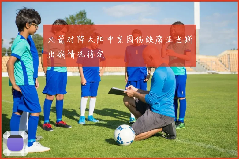 火箭对阵太阳申京因伤缺席亚当斯出战情况待定