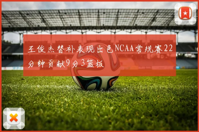 王俊杰替补表现出色NCAA常规赛22分钟贡献9分3篮板