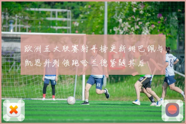 欧洲五大联赛射手榜更新姆巴佩与凯恩并列领跑哈兰德紧随其后
