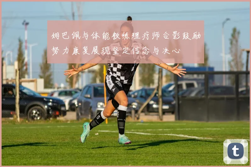 姆巴佩与体能教练理疗师合影鼓励努力康复展现坚定信念与决心