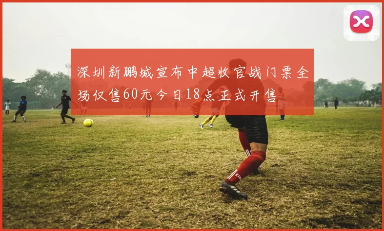 深圳新鹏城宣布中超收官战门票全场仅售60元今日18点正式开售