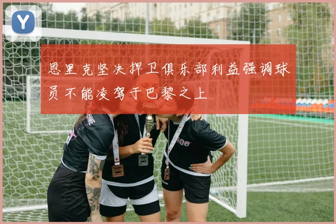 恩里克坚决捍卫俱乐部利益强调球员不能凌驾于巴黎之上