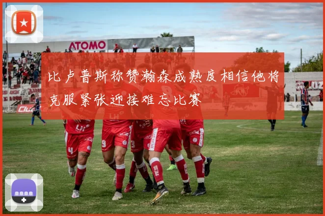比卢普斯称赞瀚森成熟度相信他将克服紧张迎接难忘比赛