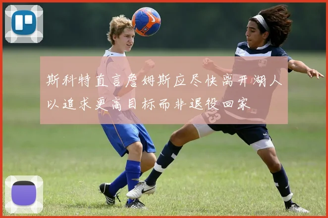 斯科特直言詹姆斯应尽快离开湖人以追求更高目标而非退役回家