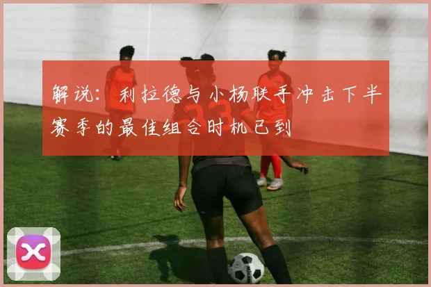 解说：利拉德与小杨联手冲击下半赛季的最佳组合时机已到