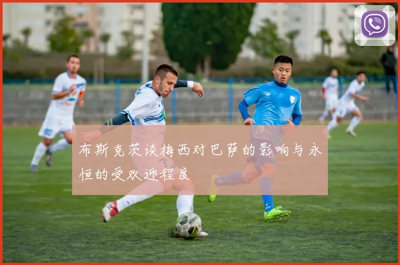 布斯克茨谈梅西对巴萨的影响与永恒的受欢迎程度