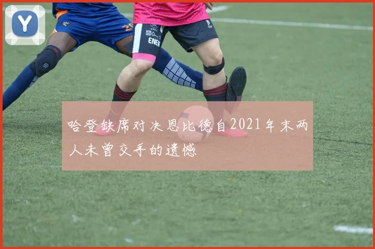 哈登缺席对决恩比德自2021年末两人未曾交手的遗憾