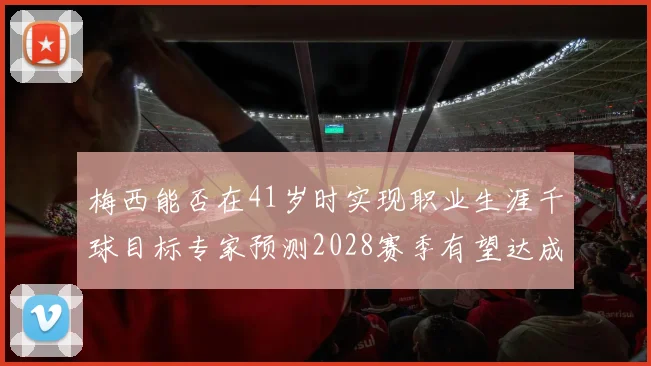 梅西能否在41岁时实现职业生涯千球目标专家预测2028赛季有望达成