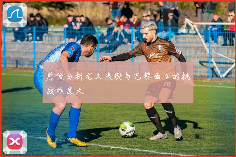 詹俊分析尤文表现与巴黎面临的挑战难度大