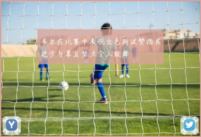 韦尔在比赛中表现出色斯波赞扬其进步与幕后努力令人鼓舞