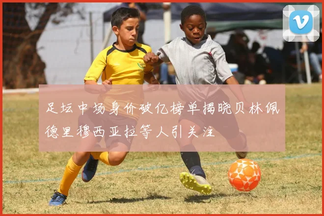 足坛中场身价破亿榜单揭晓贝林佩德里穆西亚拉等人引关注