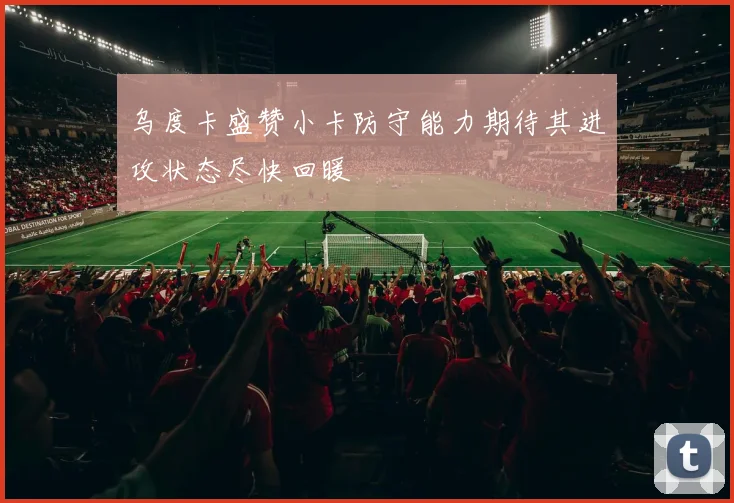 乌度卡盛赞小卡防守能力期待其进攻状态尽快回暖